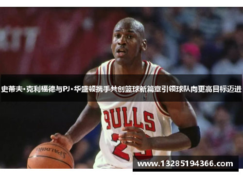 史蒂夫·克利福德与PJ·华盛顿携手共创篮球新篇章引领球队向更高目标迈进