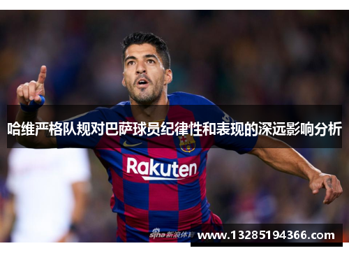 哈维严格队规对巴萨球员纪律性和表现的深远影响分析