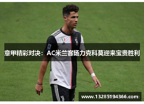 意甲精彩对决：AC米兰客场力克科莫迎来宝贵胜利