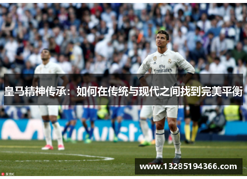 皇马精神传承：如何在传统与现代之间找到完美平衡