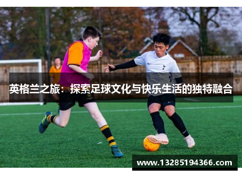 英格兰之旅：探索足球文化与快乐生活的独特融合